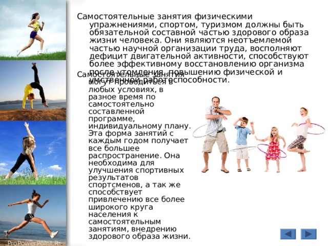 Самостоятельные занятия физическими упражнениями, спортом, туризмом должны быть обязательной составной частью здорового образа жизни человека. Они являются неотъемлемой частью научной организации труда, восполняют дефицит двигательной активности, способствуют более эффективному восстановлению организма после утомления, повышению физической и умственной работоспособности. Самостоятельные занятия могут проводиться в любых условиях, в разное время по самостоятельно составленной программе, индивидуальному плану. Эта форма занятий с каждым годом получает все большее распространение. Она необходима для улучшения спортивных результатов спортсменов, а так же способствует привлечению все более широкого круга населения к самостоятельным занятиям, внедрению здорового образа жизни. 