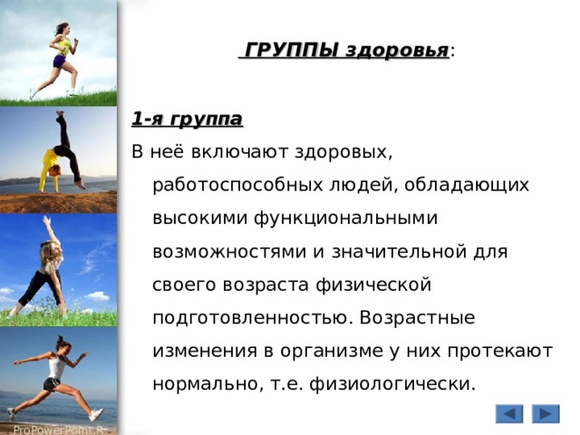  ГРУППЫ здоровья : 1-я группа В неё включают здоровых, работоспособных людей, обладающих высокими функциональными возможностями и значительной для своего возраста физической подготовленностью. Возрастные изменения в организме у них протекают нормально, т.е. физиологически. 