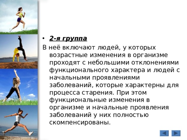 2-я группа В неё включают людей, у которых возрастные изменения в организме проходят с небольшими отклонениями функционального характера и людей с начальными проявлениями заболеваний, которые характерны для процесса старения. При этом функциональные изменения в организме и начальные проявления заболеваний у них полностью скомпенсированы. 