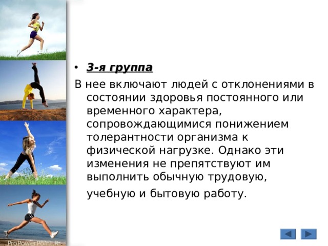 3-я группа В нее включают людей с отклонениями в состоянии здоровья постоянного или временного характера, сопровождающимися понижением толерантности организма к физической нагрузке. Однако эти изменения не препятствуют им выполнить обычную трудовую, учебную и бытовую работу.  