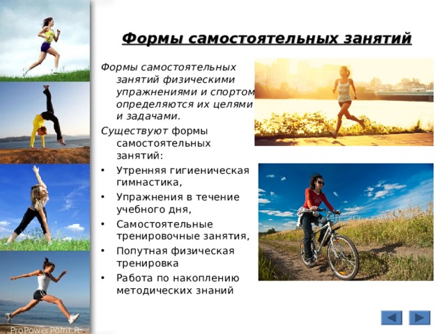 Формы самостоятельных занятий Формы самостоятельных занятий физическими упражнениями и спортом определяются их целями и задачами. Существуют формы самостоятельных занятий: Утренняя гигиеническая гимнастика, Упражнения в течение учебного дня, Самостоятельные тренировочные занятия, Попутная физическая тренировка Работа по накоплению методических знаний 