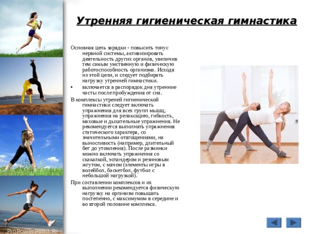 Утренняя гигиеническая гимнастика Основная цель зарядки - повысить тонус нервной системы, активизировать деятельность других органов, увеличив тем самым умственную и физическую работоспособность организма. Исходя из этой цели, и следует подбирать нагрузку утренней гимнастики. включается в распорядок дня утренние часты после пробуждения от сна. В комплексы утреней гигиенической гимнастики следует включать упражнения для всех групп мышц, упражнения на релаксацию, гибкость, маховые и дыхательные упражнения. Не рекомендуется выполнять упражнения статического характера, со значительными отягощениями, на выносливость (например, длительный бег до утомления). После разминки можно включать упражнения со скакалкой, эспандером и резиновым жгутом, с мячом (элементы игры в волейбол, баскетбол, футбол с небольшой нагрузкой). При составлении комплексов и их выполнении рекомендуется физическую нагрузку на организм повышать постепенно, с максимумом в середине и во второй половине комплекса. 