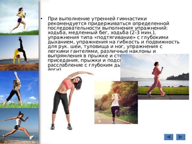 При выполнение утренней гимнастики рекомендуется придерживаться определенной последовательности выполнения упражнений: ходьба, медленный бег, ходьба (2-3 мин.), упражнения типа «подтягивание» с глубокими дыханием, упражнения на гибкость и подвижность для рук. шеи, туловища и ног, упражнения с легкими гантелями, различные наклоны и выпрямления в прыжке и стоя, сипя, лежа, приседания, прыжки и подскоки, упражнения на расслабление с глубоким дыханием (упражнения йоги).  