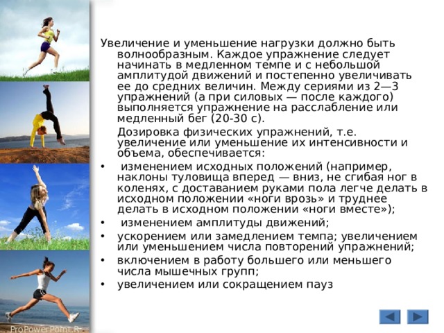 Увеличение и уменьшение нагрузки должно быть волнообразным. Каждое упражнение следует начинать в медленном темпе и с небольшой амплитудой движений и постепенно увеличивать ее до средних величин. Между сериями из 2—3 упражнений (а при силовых — после каждого) выполняется упражнение на расслабление или медленный бег (20-30 с).  Дозировка физических упражнений, т.е. увеличение или уменьшение их интенсивности и объема, обеспечивается :  изменением исходных положений (например, наклоны туловища вперед — вниз, не сгибая ног в коленях, с доставанием руками пола легче делать в исходном положении «ноги врозь» и труднее делать в исходном положении «ноги вместе»);  изменением амплитуды движений; ускорением или замедлением темпа; увеличением или уменьшением числа повторений упражнений; включением в работу большего или меньшего числа мышечных групп; увеличением или сокращением пауз 