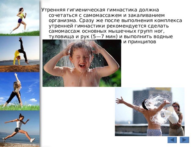 Утренняя гигиеническая гимнастика должна сочетаться с самомассажем и закаливанием организма. Сразу же после выполнения комплекса утренней гимнастики рекомендуется сделать самомассаж основных мышечных групп ног, туловища и рук (5—7 мин) и выполнить водные процедуры с учетом правил и принципов закаливания. 
