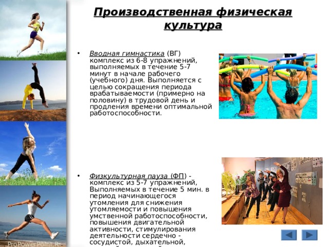 Производственная физическая культура Вводная гимнастика (ВГ) комплекс из 6-8 упражнений, выполняемых в течение 5-7 минут в начале рабочего (учебного) дня. Выполняется с целью сокращения периода врабатываемости (примерно на половину) в трудовой день и продления времени оптимальной работоспособности.      Физкультурная пауза (ФП ) - комплекс из 5-7 упражнений, Выполняемых в течение 5 мин.  в период начинающегося утомления для снижения утомляемости и повышения умственной работоспособности, повышения двигательной активности, стимулирования деятельности сердечно - сосудистой, дыхательной, нервной, мышечной систем организма. 