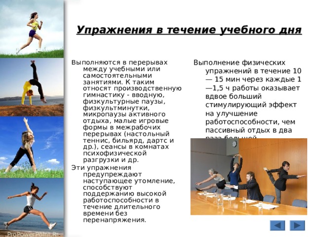 Упражнения в течение учебного дня  В ыполняются в перерывах между учебными или самостоятельными занятиями. К таким относят производственную гимнастику - вводную, физкультурные паузы, физкультминутки, микропаузы активного отдыха, малые игровые формы в межрабочих перерывах (настольный теннис, бильярд, дартс и др.), сеансы в комнатах психофизической разгрузки и др. Эти упражнения предупреждают наступающее утомление, способствуют поддержанию высокой работоспособности в течение длительного времени без перенапряжения. Выполнение физических упражнений в течение 10— 15 мин через каждые 1—1,5 ч работы оказывает вдвое больший стимулирующий эффект на улучшение работоспособности, чем пассивный отдых в два раза большей продолжительности. 