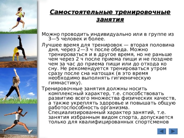 Самостоятельные тренировочные занятия Можно проводить индивидуально или в группе из 3—5 человек и более. Лучшее время для тренировок — вторая половина дня, через 2—3 ч после обеда. Можно тренироваться и в другое время, но не раньше чем через 2 ч после приема пищи и не позднее чем за час до приема пищи или до отхода ко сну. Не рекомендуется тренироваться утром сразу после сна натощак (в это время необходимо выполнять гигиеническую гимнастику). Тренировочные занятия должны носить комплексный характер, т.е. способствовать развитию всего множества физических качеств, а также укреплять здоровье и повышать общую работоспособность организма. Специализированный характер занятий, т.е. занятия избранным видом спорта, допускается только для квалифицированных спортсменов 