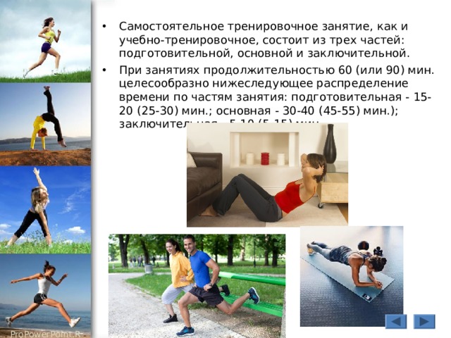 Самостоятельное тренировочное занятие, как и учебно-тренировочное, состоит из трех частей: подготовительной, основной и заключительной. При занятиях продолжительностью 60 (или 90) мин. целесообразно нижеследующее распределение времени по частям занятия: подготовительная - 15-20 (25-30) мин.; основная - 30-40 (45-55) мин.); заключительная - 5-10 (5-15) мин. 