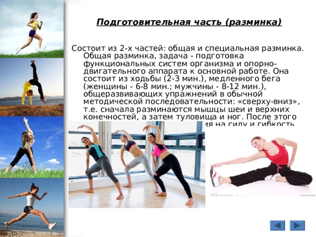 Подготовительная часть (разминка) Состоит из 2-х частей: общая и специальная разминка. Общая разминка, задача - подготовка функциональных систем организма и опорно-двигательного аппарата к основной работе. Она состоит из ходьбы (2-3 мин.), медленного бега (женщины - 6-8 мин.; мужчины - 8-12 мин.), общеразвивающих упражнений в обычной методической последовательности: «сверху-вниз», т.е. сначала разминаются мышцы шеи и верхних конечностей, а затем туловища и ног. После этого можно выполнять упражнения на силу и гибкость. 