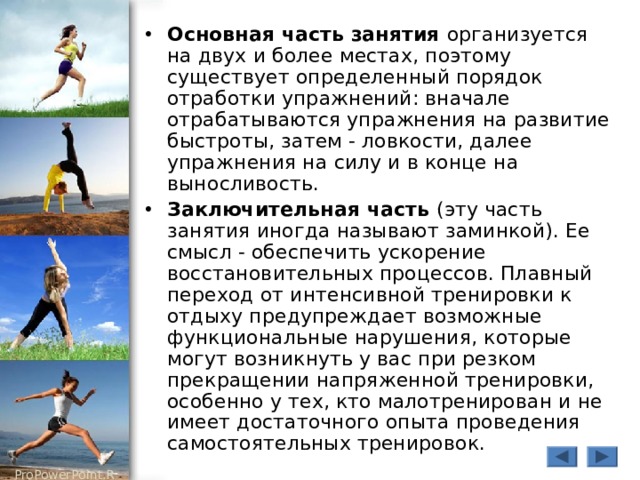 Основная часть занятия организуется на двух и более местах, поэтому существует определенный порядок отработки упражнений: вначале отрабатываются упражнения на развитие быстроты, затем - ловкости, далее упражнения на силу и в конце на выносливость. Заключительная часть (эту часть занятия иногда называют заминкой). Ее смысл - обеспечить ускорение восстановительных процессов. Плавный переход от интенсивной тренировки к отдыху предупреждает возможные функциональные нарушения, которые могут возникнуть у вас при резком прекращении напряженной тренировки, особенно у тех, кто малотренирован и не имеет достаточного опыта проведения самостоятельных тренировок. 