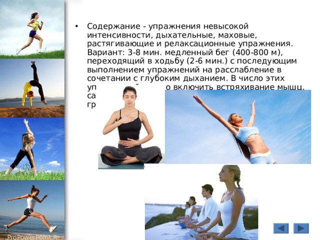 Содержание - упражнения невысокой интенсивности, дыхательные, маховые, растягивающие и релаксационные упражнения. Вариант: 3-8 мин. медленный бег (400-800 м), переходящий в ходьбу (2-6 мин.) с последующим выполнением упражнений на расслабление в сочетании с глубоким дыханием. В число этих упражнений можно включить встряхивание мышц, самомассаж наиболее нагруженных мышечных групп. 