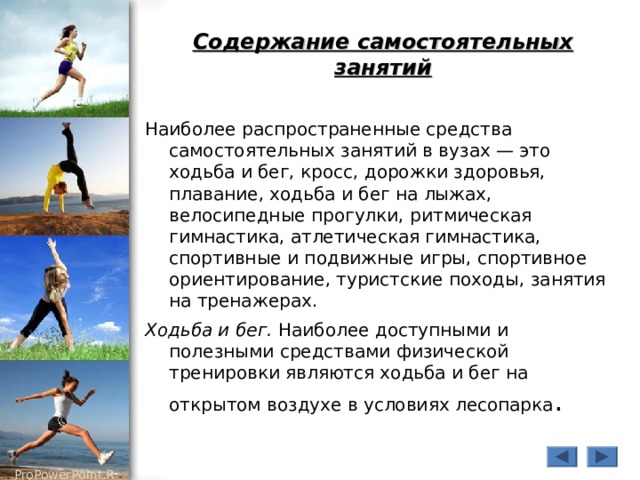 Содержание самостоятельных занятий Наиболее распространенные средства самостоятельных занятий в вузах — это ходьба и бег, кросс, дорожки здоровья, плавание, ходьба и бег на лыжах, велосипедные прогулки, ритмическая гимнастика, атлетическая гимнастика, спортивные и подвижные игры, спортивное ориентирование, туристские походы, занятия на тренажерах. Ходьба и бег. Наиболее доступными и полезными средствами физической тренировки являются ходьба и бег на открытом воздухе в условиях лесопарка . 