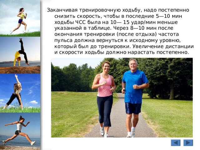 Заканчивая тренировочную ходьбу, надо постепенно снизить скорость, чтобы в последние 5—10 мин ходьбы ЧСС была на 10— 15 удар/мин меньше указанной в таблице. Через 8—10 мин после окончания тренировки (после отдыха) частота пульса должна вернуться к исходному уровню, который был до тренировки. Увеличение дистанции и скорости ходьбы должно нарастать постепенно. 