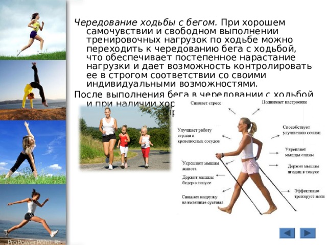 Чередование ходьбы с бегом. При хорошем самочувствии и свободном выполнении тренировочных нагрузок по ходьбе можно переходить к чередованию бега с ходьбой, что обеспечивает постепенное нарастание нагрузки и дает возможность контролировать ее в строгом соответствии со своими индивидуальными возможностями. После выполнения бега в чередовании с ходьбой и при наличии хорошего самочувствия можно переходить к непрерывному бегу. 