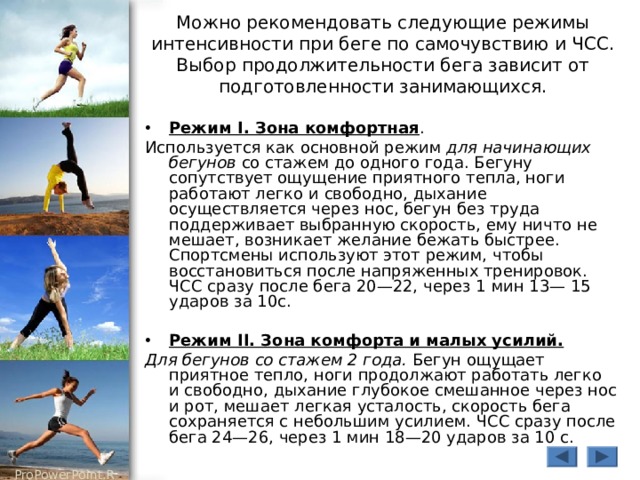 Можно рекомендовать следующие режимы интенсивности при беге по самочувствию и ЧСС. Выбор продолжительности бега зависит от подготовленности занимающихся. Режим I. Зона комфортная . Используется как основной режим для начинающих бегунов со стажем до одного года. Бегуну сопутствует ощущение приятного тепла, ноги работают легко и свободно, дыхание осуществляется через нос, бегун без труда поддерживает выбранную скорость, ему ничто не мешает, возникает желание бежать быстрее. Спортсмены используют этот режим, чтобы восстановиться после напряженных тренировок. ЧСС сразу после бега 20—22, через 1 мин 13— 15 ударов за 10с. Режим II. Зона комфорта и малых усилий.  Для бегунов со стажем 2 года. Бегун ощущает приятное тепло, ноги продолжают работать легко и свободно, дыхание глубокое смешанное через нос и рот, мешает легкая усталость, скорость бега сохраняется с небольшим усилием. ЧСС сразу после бега 24—26, через 1 мин 18—20 ударов за 10 с. 