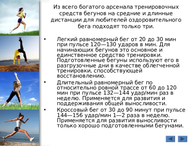 Из всего богатого арсенала тренировочных средств бегунов на средние и длинные дистанции для любителей оздоровительного бега подходят только три. Легкий равномерный бег от 20 до 30 мин при пульсе 120—130 ударов в мин. Для начинающих бегунов это основное и единственное средство тренировки. Подготовленные бегуны используют его в разгрузочные дни в качестве облегченной тренировки, способствующей восстановлению. Длительный равномерный бег по относительно ровной трассе от 60 до 120 мин при пульсе 132—144 удар/мин раз в неделю. Применяется для развития и поддерживания общей выносливости. Кроссовый бег от 30 до 90 минут при пульсе 144—156 удар/мин 1—2 раза в неделю. Применяется для развития выносливости только хорошо подготовленными бегунами. 