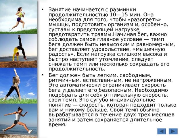 Занятие начинается с разминки продолжительностью 10—15 мин. Она необходима для того, чтобы «разогреть» мышцы, подготовить организм и, особенно, суставы к предстоящей нагрузке, предотвратить травмы.Начиная бег, важно соблюдать самое главное условие — темп бега должен быть невысоким и равномерным, бег доставляет удовольствие, «мышечную радость». Если нагрузка слишком высока и быстро наступает утомление, следует снижать темп или несколько сокращать его продолжительность. Бег должен быть легким, свободным, ритмичным, естественным, не напряженным. Это автоматически ограничивает скорость бега и делает его безопасным. Необходимо подобрать для себя оптимальную скорость, свой темп. Это сугубо индивидуальное понятие — скорость, которая подходит только вам и никому больше. Свой темп обычно вырабатывается в течение двух-трех месяцев занятий и затем сохраняется длительное время. 