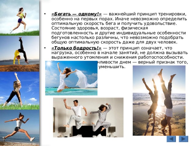 «Бегать — одному!» — важнейший принцип тренировки, особенно на первых порах. Иначе невозможно определить оптимальную скорость бега и получить удовольствие. Состояние здоровья, возраст, физическая подготовленность и другие индивидуальные особенности бегунов настолько различны, что невозможно подобрать общую оптимальную скорость даже для двух человек. «Только бодрость!» — этот принцип означает, что нагрузка, особенно в начале занятий, не должна вызывать выраженного утомления и снижения работоспособности. Чувство вялости, сонливости днем — верный признак того, что нагрузку нужно уменьшить. 