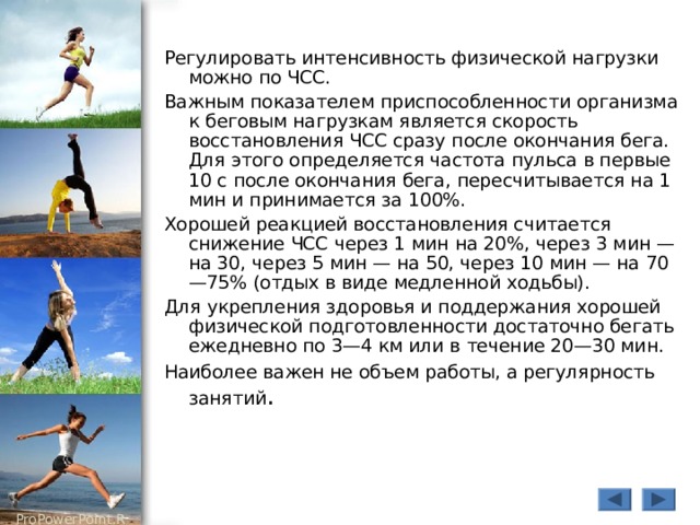 Регулировать интенсивность физической нагрузки можно по ЧСС. Важным показателем приспособленности организма к беговым нагрузкам является скорость восстановления ЧСС сразу после окончания бега. Для этого определяется частота пульса в первые 10 с после окончания бега, пересчитывается на 1 мин и принимается за 100%. Хорошей реакцией восстановления считается снижение ЧСС через 1 мин на 20%, через 3 мин — на 30, через 5 мин — на 50, через 10 мин — на 70—75% (отдых в виде медленной ходьбы). Для укрепления здоровья и поддержания хорошей физической подготовленности достаточно бегать ежедневно по 3—4 км или в течение 20—30 мин. Наиболее важен не объем работы, а регулярность занятий . 