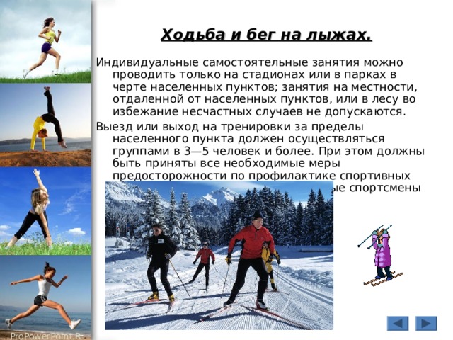 Ходьба и бег на лыжах.  Индивидуальные самостоятельные занятия можно проводить только на стадионах или в парках в черте населенных пунктов; занятия на местности, отдаленной от населенных пунктов, или в лесу во избежание несчастных случаев не допускаются. Выезд или выход на тренировки за пределы населенного пункта должен осуществляться группами в 3—5 человек и более. При этом должны быть приняты все необходимые меры предосторожности по профилактике спортивных травм, обморожений и т.д. Отдельные спортсмены не должны отставать от группы. 