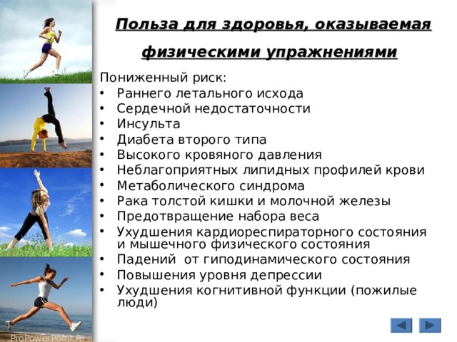 Польза для здоровья, оказываемая физическими упражнениями  Пониженный риск: Раннего летального исхода Сердечной недостаточности Инсульта Диабета второго типа Высокого кровяного давления Неблагоприятных липидных профилей крови Метаболического синдрома Рака толстой кишки и молочной железы Предотвращение набора веса Ухудшения кардиореспираторного состояния и мышечного физического состояния Падений от гиподинамического состояния Повышения уровня депрессии Ухудшения когнитивной функции (пожилые люди) 