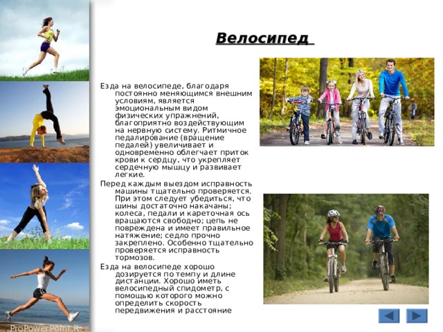Велосипед Езда на велосипеде, благодаря постоянно меняющимся внешним условиям, является эмоциональным видом физических упражнений, благоприятно воздействующим на нервную систему. Ритмичное педалирование (вращение педалей) увеличивает и одновременно облегчает приток крови к сердцу, что укрепляет сердечную мышцу и развивает легкие. Перед каждым выездом исправность машины тщательно проверяется. При этом следует убедиться, что шины достаточно накачаны; колеса, педали и кареточная ось вращаются свободно; цепь не повреждена и имеет правильное натяжение; седло прочно закреплено. Особенно тщательно проверяется исправность тормозов. Езда на велосипеде хорошо дозируется по темпу и длине дистанции. Хорошо иметь велосипедный спидометр, с помощью которого можно определить скорость передвижения и расстояние 