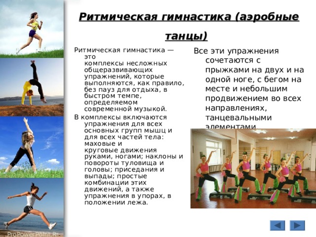 Ритмическая гимнастика (аэробные танцы)  Ритмическая гимнастика — это  комплексы несложных общеразвивающих упражнений, которые выполняются, как правило,  без пауз для отдыха, в быстром темпе, определяемом современной музыкой. В комплексы включаются упражнения для всех основных групп мышц и для всех частей тела: маховые и  круговые движения руками, ногами; наклоны и повороты туловища и головы; приседания и  выпады; простые комбинации этих движений, а также упражнения в упорах, в положении лежа. Все эти упражнения сочетаются с прыжками на двух и на одной ноге, с бегом на месте и небольшим продвижением во всех направлениях, танцевальными  элементами. 