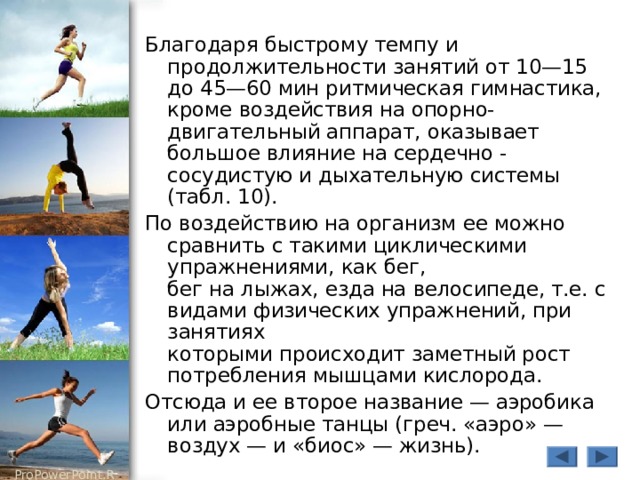 Благодаря быстрому темпу и продолжительности занятий от 10—15 до 45—60 мин ритмическая гимнастика, кроме воздействия на опорно-двигательный аппарат, оказывает большое влияние на сердечно - сосудистую и дыхательную системы (табл. 10). По воздействию на организм ее можно сравнить с такими циклическими упражнениями, как бег,  бег на лыжах, езда на велосипеде, т.е. с видами физических упражнений, при занятиях  которыми происходит заметный рост потребления мышцами кислорода. Отсюда и ее второе название — аэробика или аэробные танцы (греч. «аэро» — воздух — и «биос» — жизнь). 