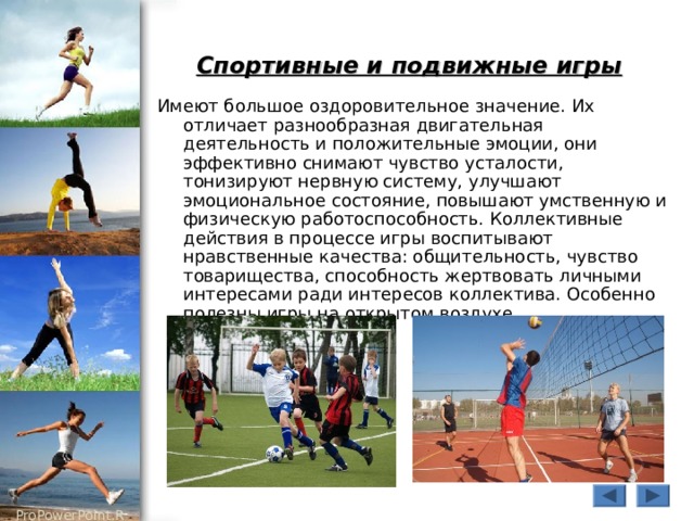 Спортивные и подвижные игры  Имеют большое оздоровительное значение. Их отличает разнообразная двигательная деятельность и положительные эмоции, они эффективно снимают чувство усталости, тонизируют нервную систему, улучшают эмоциональное состояние, повышают умственную и физическую работоспособность. Коллективные действия в процессе игры воспитывают нравственные качества: общительность, чувство товарищества, способность жертвовать личными интересами ради интересов коллектива. Особенно полезны игры на открытом воздухе 