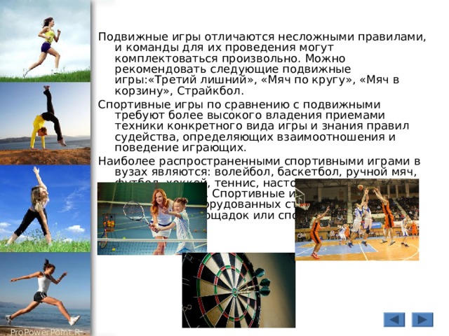 Подвижные игры отличаются несложными правилами, и команды для их проведения могут комплектоваться произвольно. Можно рекомендовать следующие подвижные игры:«Третий лишний», «Мяч по кругу», «Мяч в корзину», Страйкбол. Спортивные игры по сравнению с подвижными требуют более высокого владения приемами техники конкретного вида игры и знания правил судейства, определяющих взаимоотношения и поведение играющих. Наиболее распространенными спортивными играми в вузах являются: волейбол, баскетбол, ручной мяч, футбол, хоккей, теннис, настольный теннис, городки, дартс. Спортивные игры требуют специально оборудованных стандартных спортивных площадок или спортивных залов. 