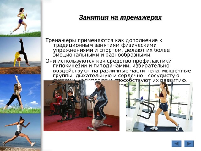 Занятия на тренажерах Тренажеры применяются как дополнение к традиционным занятиям физическими упражнениями и спортом, делают их более эмоциональными и разнообразными. Они используются как средство профилактики гипокинезии и гиподинамии, избирательно воздействуют на различные части тела, мышечные группы, дыхательную и сердечно - сосудистую системы, укрепляют и способствуют их развитию, являются хорошим средством восстановления после утомления. 