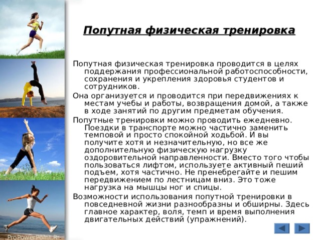 Попутная физическая тренировка  Попутная физическая тренировка проводится в целях поддержания профессиональной работоспособности, сохранения и укрепления здоровья студентов и сотрудников. Она организуется и проводится при передвижениях к местам учебы и работы, возвращения домой, а также в ходе занятий по другим предметам обучения. Попутные тренировки можно проводить ежедневно. Поездки в транспорте можно частично заменить темповой и просто спокойной ходьбой. И вы получите хотя и незначительную, но все же дополнительную физическую нагрузку оздоровительной направленности. Вместо того чтобы пользоваться лифтом, используете активный пеший подъем, хотя частично. Не пренебрегайте и пешим передвижением по лестницам вниз. Это тоже нагрузка на мышцы ног и спицы. Возможности использования попутной тренировки в повседневной жизни разнообразны и обширны. Здесь главное характер, воля, темп и время выполнения двигательных действий (упражнений). 