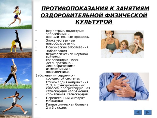  ПРОТИВОПОКАЗАНИЯ К ЗАНЯТИЯМ ОЗДОРОВИТЕЛЬНОЙ ФИЗИЧЕСКОЙ КУЛЬТУРОЙ Все острые, подострые заболевания и воспалительные процессы. Злокачественные новообразования. Психические заболевания. Заболевания периферической нервной системы, сопровождающиеся дегенеративно – дистрофическими изменениями в позвоночнике. Заболевания сердечно - сосудистой системы: Стенокардия напряжения 2, 3, 4 функциональных классов, прогрессирующая стенокардия напряжения, спонтанная стенокардия; Перенесенный инфаркт миокарда; Гипертоническая болезнь 2 и 3 стадии; 