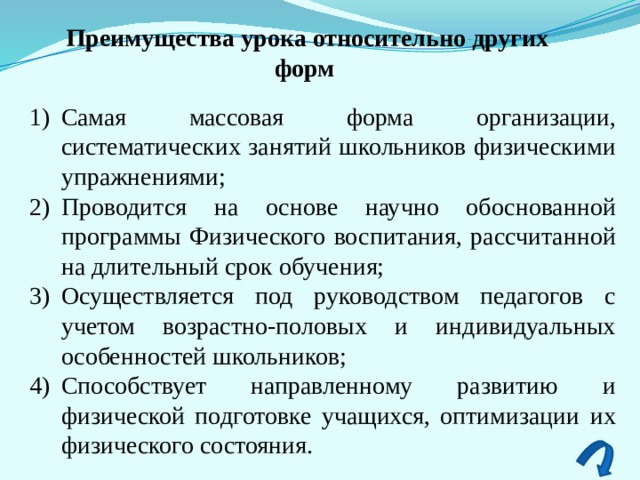 Преимущества урока относительно других форм Самая массовая форма организации, систематических занятий школьников физическими упражнения­ми; Проводится на основе научно обоснованной программы Физического воспитания, рассчитанной на длительный срок обу­чения; Осуществляется под руководством педагогов с учетом возрастно-половых и индиви­дуальных особенностей школьников; Способствует направлен­ному развитию и физической подготовке учащихся, оптимизации их физического состояния.  