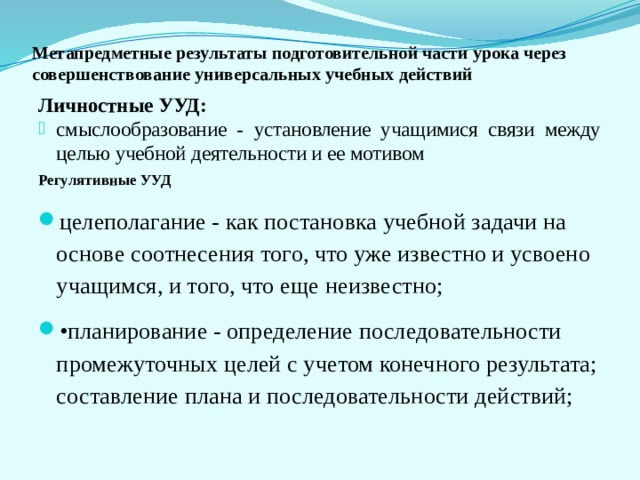 Метапредметные результаты подготовительной части урока через совершенствование универсальных учебных действий Личностные УУД: смыслообразование - установление учащимися связи между целью учебной деятельности и ее мотивом Регулятивные УУД целеполагание - как постановка учебной задачи на основе соотнесения того, что уже известно и усвоено учащимся, и того, что еще неизвестно; • планирование - определение последовательности промежуточных целей с учетом конечного результата; составление плана и последовательности действий; 