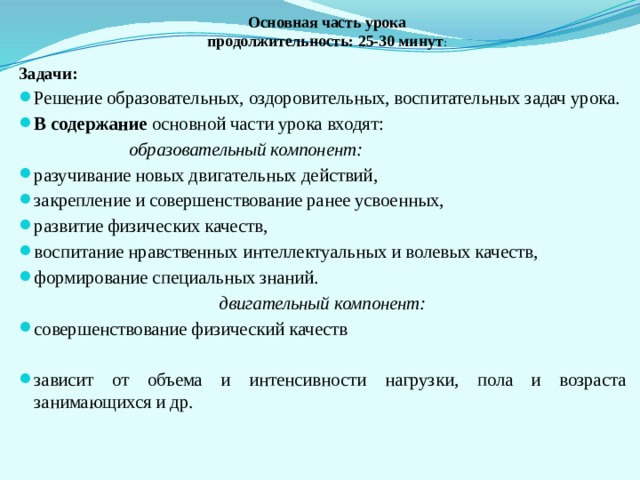 Основная часть урока  продолжительность: 25-30 минут :   Задачи: Решение образовательных, оздоровительных, воспитательных задач урока. В содержание основной части урока входят:  образовательный компонент: разучивание новых двигательных действий, закрепление и совершенствование ранее усвоенных, развитие физических качеств, воспитание нравственных интеллектуальных и волевых качеств, формирование специальных знаний. двигательный компонент: совершенствование физический качеств зависит от объема и интенсивности нагрузки, пола и возраста занимающихся и др. 