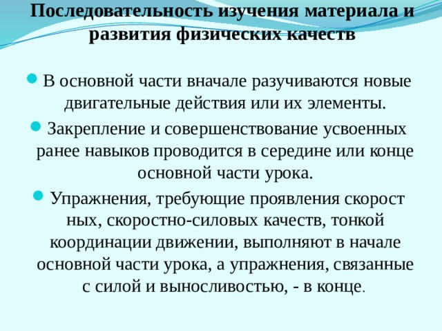         Последовательность изучения материала и развития физических качеств В основной части вначале разучиваются новые двигательные действия или их элементы. Закрепление и совершенствование ус­военных ранее навыков проводится в середине или конце основ­ной части урока. Упражнения, требующие проявления скорост­ных, скоростно-силовых качеств, тонкой координации движении, выполняют в начале основной части урока, а упражнения, свя­занные с силой и выносливостью, - в конце . 