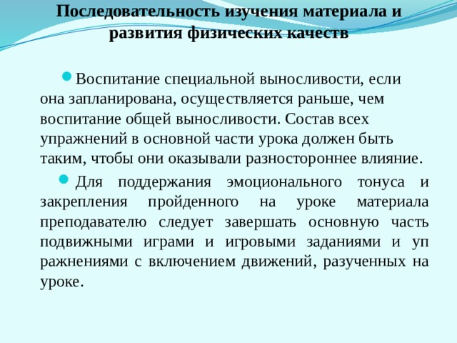    Последовательность изучения материала и развития физических качеств   Воспитание специальной выносливости, если она запланирована, осуществ­ляется раньше, чем воспитание общей выносливости. Состав всех упражнений в основной части урока должен быть таким, чтобы они оказывали разностороннее влияние. Для поддержания эмоционального тонуса и закрепления прой­денного на уроке материала преподавателю следует завершать ос­новную часть подвижными играми и игровыми заданиями и уп­ражнениями с включением движений, разученных на уроке. 