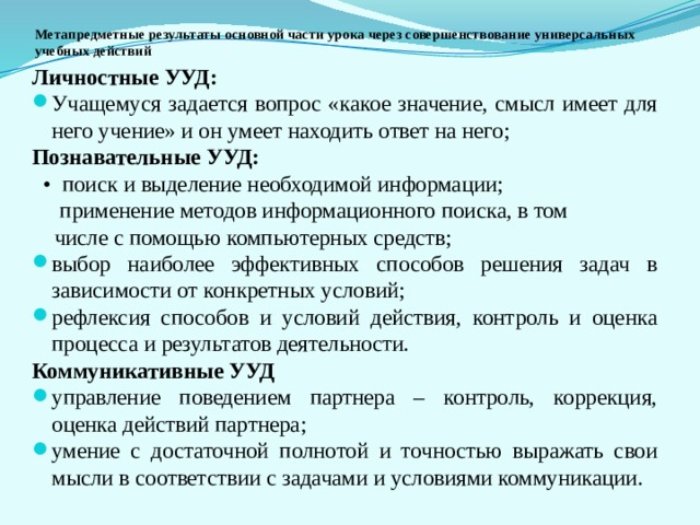 Метапредметные результаты основной части урока через совершенствование универсальных учебных действий Личностные УУД: Учащемуся задается вопрос «какое значение, смысл имеет для него учение» и он умеет находить ответ на него; Познавательные УУД: • поиск и выделение необходимой информации;  применение методов информационного поиска, в том  числе с помощью компьютерных средств; выбор наиболее эффективных способов решения задач в зависимости от конкретных условий; рефлексия способов и условий действия, контроль и оценка процесса и результатов деятельности. Коммуникативные УУД  управление поведением партнера – контроль, коррекция, оценка действий партнера; умение с достаточной полнотой и точностью выражать свои мысли в соответствии с задачами и условиями коммуникации. 