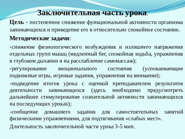   Заключительная часть урока .   Цель - постепенное снижение функциональной активности орга­низма занимающихся и приведение его в относительно спокой­ное состояние . Методи­ческие задачи : - снижение физиологического возбуждения и излишнего на­пряжения отдельных групп мышц (медленный бег, спокойная ходьба, упражнения в глубоком дыхании и на расслабление самомассаж); -регулирование эмоционального состояния (успокаивающие подвижные игры, игровые задания, упражнения на внимание); -подведение итогов урока с оценкой преподавателем резуль­татов деятельности занимающихся (здесь необходимо предусмот­реть дальнейшее стимулирование сознательной активности зани­мающихся на последующих уроках); -сообщение домашнего задания для самостоятельных заня­тий физическими упражнениями, для подтягивания «слабых мест». Длительность заключительной части урока 3-5 мин. 