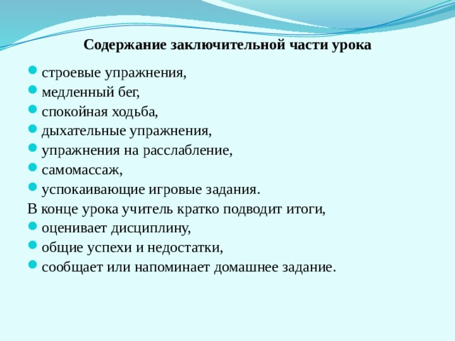 Содержание заключительной части урока строевые упражнения, медленный бег, спокойная ходьба, дыхательные упражнения, упражнения на расслабление, самомассаж, успокаивающие игровые задания. В конце урока учитель кратко подводит итоги, оценивает дисциплину, общие успехи и недостатки, сообщает или напоминает домашнее задание. 