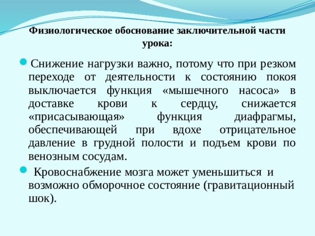 Физиологическое обоснование заключительной части урока: Снижение нагрузки важно, потому что при резком переходе от деятельности к состоянию покоя выключается функция «мышечного насоса» в доставке крови к сердцу, снижается «присасывающая» функция диафрагмы, обеспечивающей при вдохе отрицательное давление в грудной полости и подъем крови по венозным сосудам.  Кровоснабжение мозга может уменьшиться и возможно обморочное состояние (гравитационный шок). 