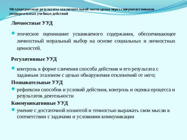 Метапредметные результаты заключительной части урока через совершенствование универсальных учебных действий Личностные УУД этическое оценивание усваиваемого содержания, обеспечивающее личностный моральный выбор на основе социальных и личностных ценностей. Регулятивные УУД контроль в форме сличения способа действия и его результата с заданным эталоном с целью обнаружения отклонений от него; Познавательные УУД рефлексия способов и условий действия, контроль и оценка процесса и результатов деятельности Коммуникативные УУД  умение с достаточной полнотой и точностью выражать свои мысли в соответствии с задачами и условиями коммуникации 