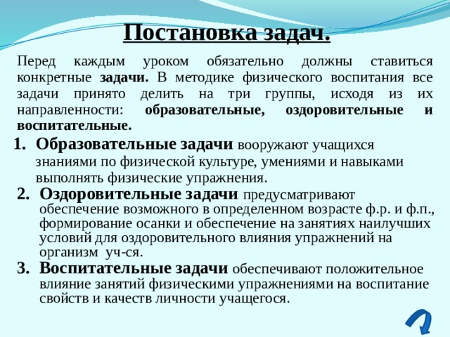 Постановка задач. Перед каждым уроком обязательно должны ставиться конкретные задачи. В методике физического воспитания все задачи принято делить на три группы, исходя из их направленности: образовательные, оздоровительные и воспитательные. Образовательные задачи вооружают учащихся знаниями по физической культуре, умениями и навыками выполнять физические упражнения. Оздоровительные задачи  предусматривают обеспечение возможного в определенном возрасте ф.р. и ф.п., формирование осанки и обеспечение на занятиях наилучших условий для оздоровительного влияния упражнений на организм уч-ся. Воспитательные задачи  обеспечивают положительное влияние занятий физическими упражнениями на воспитание свойств и качеств личности учащегося. 
