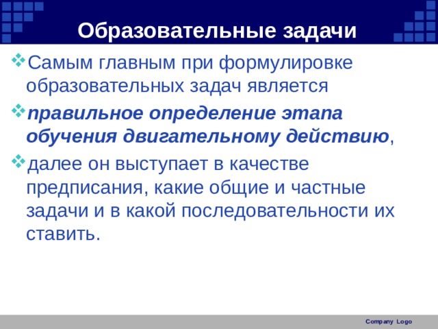 Образовательные задачи Самым главным при формулировке образовательных задач является правильное определение этапа обучения двигательному действию , далее он выступает в качестве предписания, какие общие и частные задачи и в какой последовательности их ставить. Company Logo 