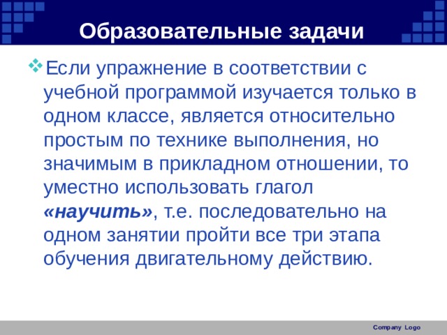 Образовательные задачи Если упражнение в соответствии с учебной программой изучается только в одном классе, является относительно простым по технике выполнения, но значимым в прикладном отношении, то уместно использовать глагол «научить» , т.е. последовательно на одном занятии пройти все три этапа обучения двигательному действию. Company Logo 
