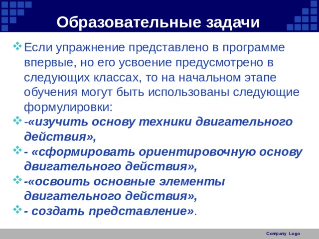 Образовательные задачи Если упражнение представлено в программе впервые, но его усвоение предусмотрено в следующих классах, то на начальном этапе обучения могут быть использованы следующие формулировки: - «изучить основу техники двигательного действия», - «сформировать ориентировочную основу двигательного действия», -«освоить основные элементы двигательного действия», - создать представление» . Company Logo 
