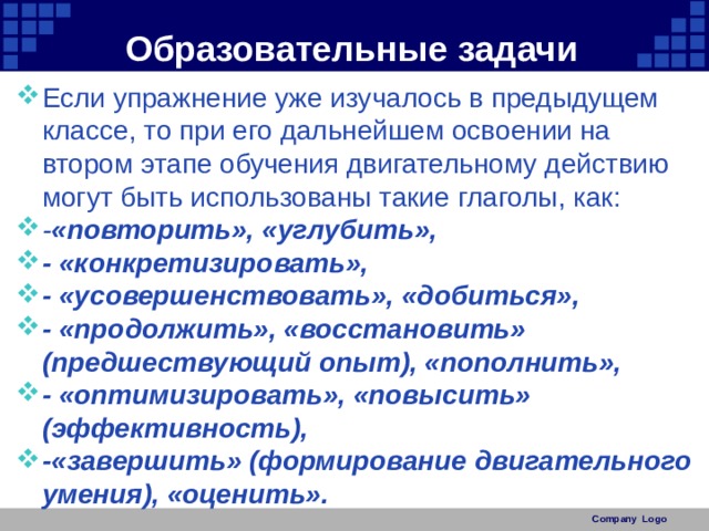 Образовательные задачи Если упражнение уже изучалось в предыдущем классе, то при его дальнейшем освоении на втором этапе обучения двигательному действию могут быть использованы такие глаголы, как: - «повторить», «углубить», - «конкретизировать», - «усовершенствовать», «добиться», - «продолжить», «восстановить» (предшествующий опыт), «пополнить», - «оптимизировать», «повысить» (эффективность), -«завершить» (формирование двигательного умения), «оценить». Company Logo 