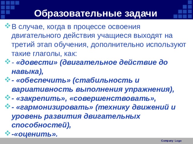 Образовательные задачи В случае, когда в процессе освоения двигательного действия учащиеся выходят на третий этап обучения, дополнительно используют такие глаголы, как: - «довести» (двигательное действие до навыка), - «обеспечить» (стабильность и вариативность выполнения упражнения), - «закрепить», «совершенствовать», - «гармонизировать» (технику движений и уровень развития двигательных способностей), -«оценить». Company Logo 